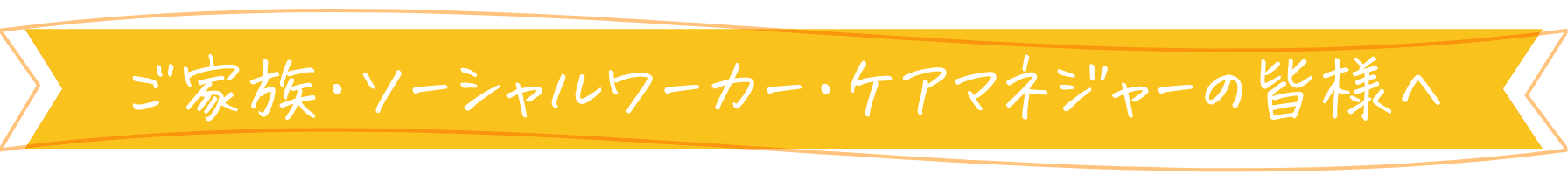 ご家族・ソーシャルワーカー・ケアマネジャーの皆様へ