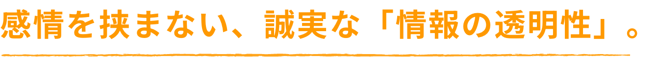 感情を挟まない、誠実な「情報の透明性」。